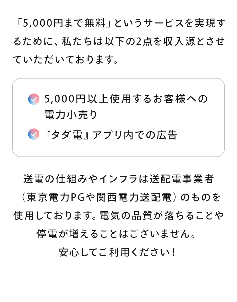 「5,000円まで無料」というサービスを実現するために、私たちは以下の２点を収入源とさせていただいております。✓5,000円以上使用するお客様への電子小売り。✓「タダ電」アプリ内での広告。送電の仕組みやインフラは送配電事業者（東京電力PGや関西電力送配電）のものを使用しております。電気の品質が落ちることや停電が増えることはございません。
          安心してご利用ください！