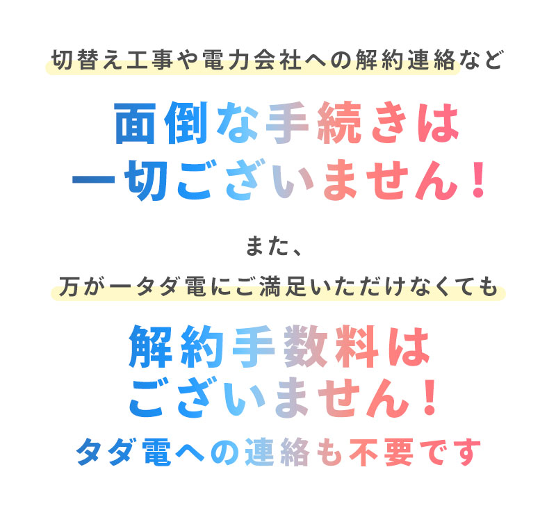 切り替え工事や電力会社への解約連絡など面倒な手続きは一切ございません。また、万が一タダ電にご満足いただけなくても、解約手数料はございません！タダ電への連絡も不要です。