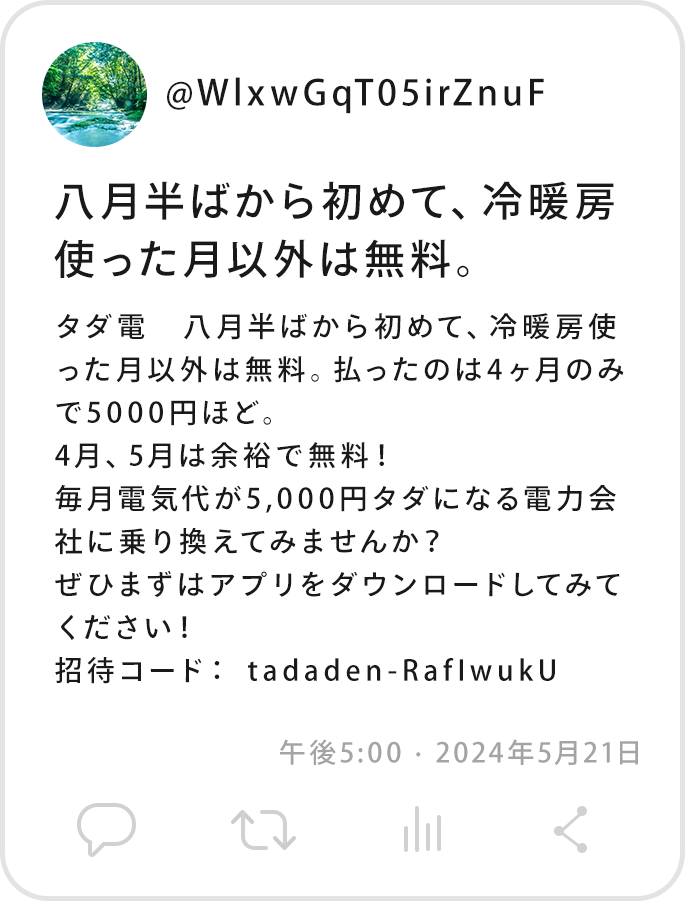 @WlxwGqT05irZnuFタダ電 八月半ばから初めて、冷暖房使った月以外は無料。払ったのは4ヶ月のみで5000円ほど。4月、5月は余裕で無料！毎月電気代が5,000円タダになる電力会社に乗り換えてみませんか？ぜひまずはアプリをダウンロードしてみてください！招待コード： tadaden-RafIwukU 午後5:00 · 2024年5月21日