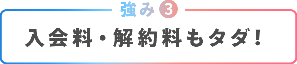 強み③入会料・解約費用もタダ！